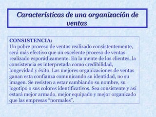 Características de una organización de ventas   CONSISTENCIA: Un pobre proceso de ventas realizado consistentemente, será más efectivo que un excelente proceso de ventas realizado esporádicamente. En la mente de los clientes, la consistencia es interpretada como credibilidad, longevidad y éxito. Las mejores organizaciones de ventas ganan esta confianza comunicando su identidad, no su imagen. Se resisten a estar cambiando su nombre, su logotipo o sus colores identificativos. Sea consistente y así estará mejor armado, mejor equipado y mejor organizado que las empresas “normales”.   