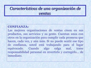 Características de una organización de ventas   CONFIANZA: Las mejores organizaciones de ventas creen en sus productos, sus servicios y su gente. Cuentan unos con otros en la organización para cumplir cada promesa que hacen, cada vez, y aún más. Si no puede sentir ese tipo de confianza, usted está trabajando para el lugar equivocado. Cuando algo salga mal, tome responsabilidad personal en revertirlo y corregirlo... de inmediato. 