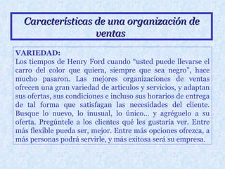 Características de una organización de ventas   VARIEDAD: Los tiempos de Henry Ford cuando “usted puede llevarse el carro del color que quiera, siempre que sea negro”, hace mucho pasaron. Las mejores organizaciones de ventas ofrecen una gran variedad de artículos y servicios, y adaptan sus ofertas, sus condiciones e incluso sus horarios de entrega de tal forma que satisfagan las necesidades del cliente. Busque lo nuevo, lo inusual, lo único... y agréguelo a su oferta. Pregúntele a los clientes qué les gustaría ver. Entre más flexible pueda ser, mejor. Entre más opciones ofrezca, a más personas podrá servirle, y más exitosa será su empresa. 