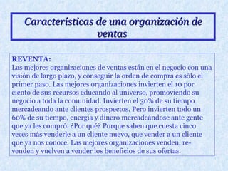 Características de una organización de ventas   REVENTA: Las mejores organizaciones de ventas están en el negocio con una visión de largo plazo, y conseguir la orden de compra es sólo el primer paso. Las mejores organizaciones invierten el 10 por ciento de sus recursos educando al universo, promoviendo su negocio a toda la comunidad. Invierten el 30% de su tiempo mercadeando ante clientes prospectos. Pero invierten todo un 60% de su tiempo, energía y dinero mercadeándose ante gente que ya les compró. ¿Por qué? Porque saben que cuesta cinco veces más venderle a un cliente nuevo, que vender a un cliente que ya nos conoce. Las mejores organizaciones venden, re-venden y vuelven a vender los beneficios de sus ofertas.   