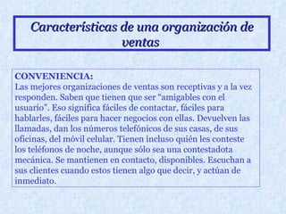 Características de una organización de ventas   CONVENIENCIA: Las mejores organizaciones de ventas son receptivas y a la vez responden. Saben que tienen que ser “amigables con el usuario”. Eso significa fáciles de contactar, fáciles para hablarles, fáciles para hacer negocios con ellas. Devuelven las llamadas, dan los números telefónicos de sus casas, de sus oficinas, del móvil celular. Tienen incluso quién les conteste los teléfonos de noche, aunque sólo sea una contestadota mecánica. Se mantienen en contacto, disponibles. Escuchan a sus clientes cuando estos tienen algo que decir, y actúan de inmediato.   