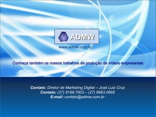 www.admw.com.br



Conheça também os nossos trabalhos de produção de vídeos empresariais




         Contato: Diretor de Marketing Digital – José Luiz Cruz
              Contato: (27) 8188.7003 – (27) 9963.0668
                   E-mail: contato@admw.com.br
 