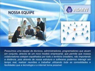 NOSSA EQUIPE




Possuímos uma equipe de técnicos, administradores, programadores que atuam
em conjunto, através de um novo modelo empresarial, que permite que nossos
colaboradores estejam espalhados por todo o território brasileiro, não importando
a distância, pois através de nossa estrutura e softwares podemos interagir em
tempo real, realizar reuniões e trabalhar utilizando toda as comodidades e
facilidades que a tecnologia e a internet torna possível.
 