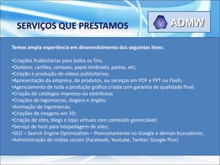 Temos ampla experiência em desenvolvimento dos seguintes itens:

•Criações Publicitárias para todos os fins;
•Outdoor, cartões, cartazes, papel timbrado, pastas, etc;
•Criação e produção de vídeos publicitários;
•Apresentação da empresa, de produtos, ou serviços em PDF e PPT ou Flash;
•Agenciamento de toda a produção gráfica criada com garantia de qualidade final;
•Criação de catálogos impresso ou eletrônico;
•Criações de logomarcas, slogans e Jingles;
•Animação de logomarcas;
•Criações de imagens em 3D;
•Criação de sites, blogs e lojas virtuais com conteúdo gerenciável;
•Serviço de host para hospedagem de sites;
•SEO – Search Engine Optimization – Posicionamento no Google e demais buscadores;
•Administração de mídias sociais (Facebook, Youtube, Twitter, Google Plus).
 