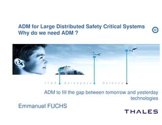 ADM for Large Distributed Safety Critical Systems
Why do we need ADM ?




          I T  S   A e r o s p a c e   D e f e n c e


          ADM to fill the gap between tomorrow and yesterday
                                                technologies
Emmanuel FUCHS
 