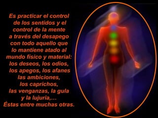 Es practicar el control  de los sentidos y el control de la mente  a través del desapego  con todo aquello que  lo mantiene atado al  mundo físico y material:  los deseos, los odios,  los apegos, los afanes las ambiciones,  los caprichos,  las venganzas, la gula  y la lujuria,…  Éstas entre muchas otras.   