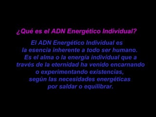 ¿Qué es el ADN Energético Individual?   El ADN Energético Individual es  la esencia inherente a todo ser humano.  Es el alma o la energía individual que a través de la eternidad ha venido encarnando o experimentando existencias,  según las necesidades energéticas  por saldar o equilibrar. 