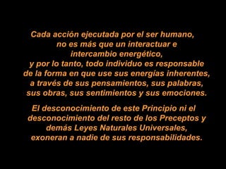 Cada acción ejecutada por el ser humano,  no es más que un interactuar e  intercambio energético,  y por lo tanto, todo individuo es responsable  de la forma en que use sus energías inherentes,  a través de sus pensamientos, sus palabras,  sus obras, sus sentimientos y sus emociones.  El desconocimiento de este Principio ni el desconocimiento del resto de los Preceptos y  demás Leyes Naturales Universales,  exoneran a nadie de sus responsabilidades.  