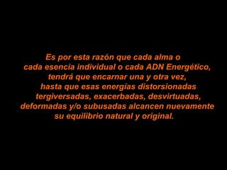 Es por esta razón que cada alma o  cada esencia individual o cada ADN Energético,  tendrá que encarnar una y otra vez,  hasta que esas energías distorsionadas tergiversadas, exacerbadas, desvirtuadas, deformadas y/o subusadas alcancen nuevamente  su equilibrio natural y original. 