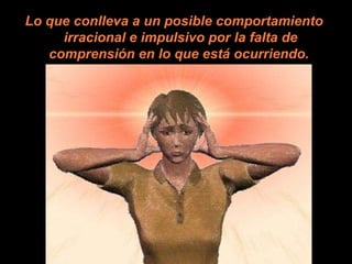 Lo que conlleva a un posible comportamiento irracional e impulsivo por la falta de comprensión en lo que está ocurriendo.   