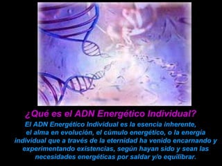 ¿Qué es el ADN Energético Individual?   El ADN Energético Individual  es  la esencia inherente,  el alma en evolución,  el cúmulo energético,  o la energía individual que a través de la eternidad ha venido encarnando y experimentando existencias, según hayan sido y sean las necesidades energéticas por saldar y/o equilibrar. 