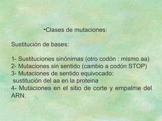 •Clases de mutaciones:
Sustitución de bases:
1- Sustituciones sinónimas (otro codón : mismo aa)
2- Mutaciones sin sentido (cambio a codón STOP)
3- Mutaciones de sentido equivocado:
sustitución del aa en la proteina
4- Mutaciones en el sitio de corte y empalme del
ARN.
 
