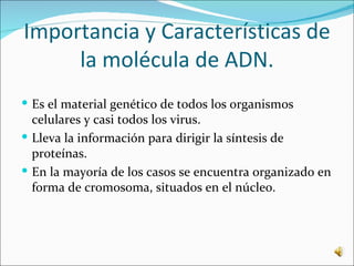 Importancia y Características de
     la molécula de ADN.
 Es el material genético de todos los organismos
  celulares y casi todos los virus.
 Lleva la información para dirigir la síntesis de
  proteínas.
 En la mayoría de los casos se encuentra organizado en
  forma de cromosoma, situados en el núcleo.
 