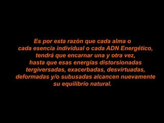 Es por esta razón que cada alma o
 cada esencia individual o cada ADN Energético,
       tendrá que encarnar una y otra vez,
    hasta que esas energías distorsionadas
   tergiversadas, exacerbadas, desvirtuadas,
deformadas y/o subusadas alcancen nuevamente
             su equilibrio natural.
 