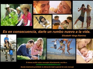 Es en consecuencia, darle un rumbo nuevo a la vida.
                                                                 Elizabeth Vârga Ramírez




                 Si desea recibir estos mensajes directamente, escriba a
                               mividaesmimensaje@yahoo.com
          Queda totalmente prohibido la alteración total o parcial de este mensaje
 
