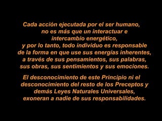 Cada acción ejecutada por el ser humano,
          no es más que un interactuar e
             intercambio energético,
  y por lo tanto, todo individuo es responsable
de la forma en que use sus energías inherentes,
  a través de sus pensamientos, sus palabras,
 sus obras, sus sentimientos y sus emociones.
  El desconocimiento de este Principio ni el
 desconocimiento del resto de los Preceptos y
      demás Leyes Naturales Universales,
  exoneran a nadie de sus responsabilidades.
 