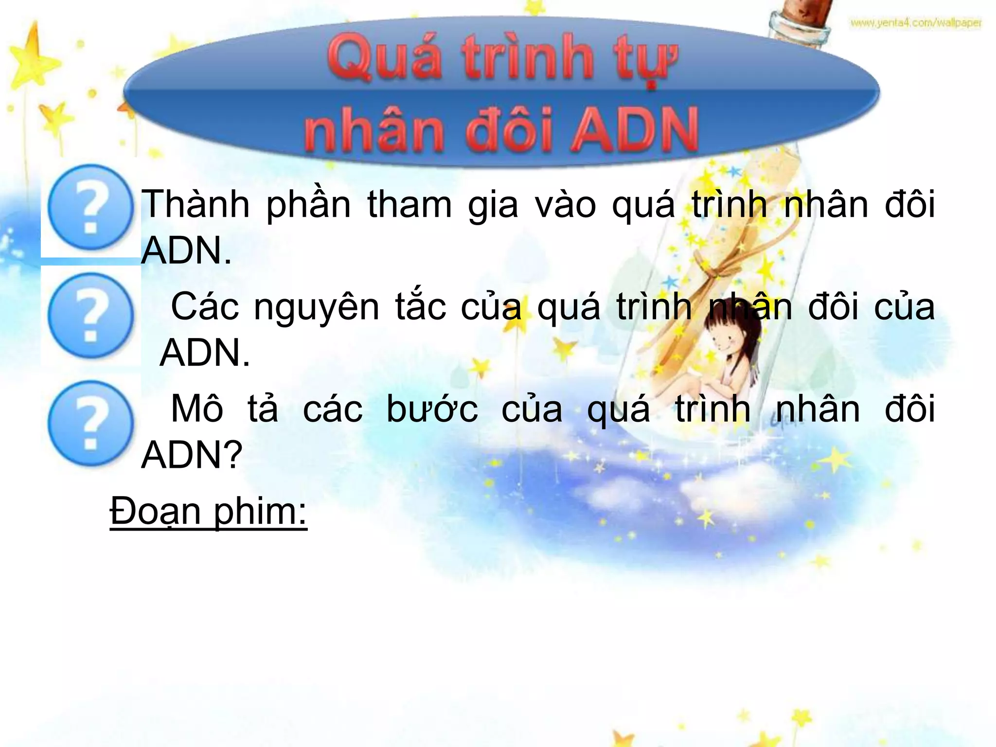 • Thành phần tham gia vào quá trình nhân đôi
  ADN.
• Các nguyên tắc của quá trình nhân đôi của
   ADN.
• Mô tả các bước của quá trình nhân đôi
  ADN?
Đoạn phim:
 