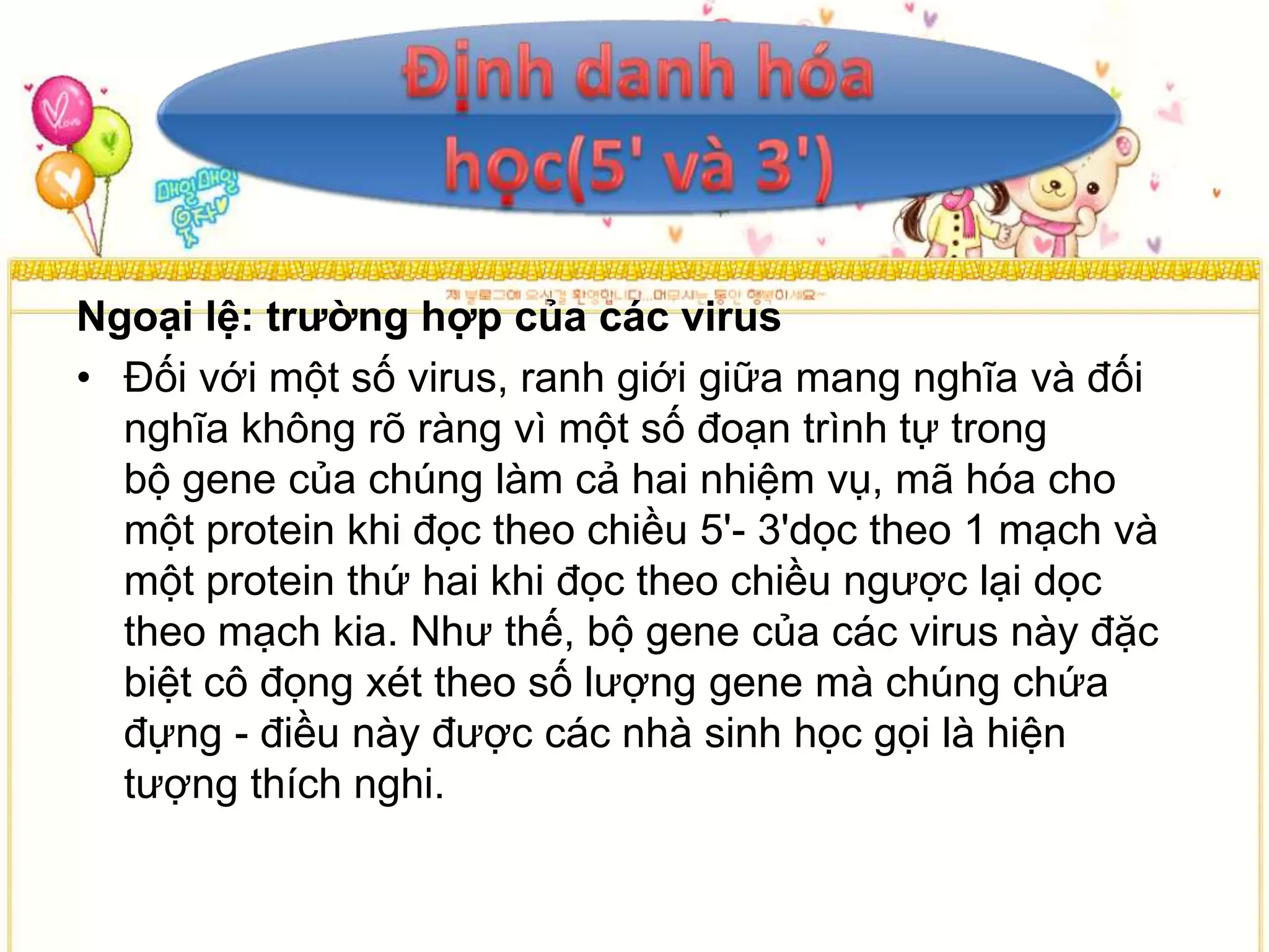 Ngoại lệ: trường hợp của các virus
• Đối với một số virus, ranh giới giữa mang nghĩa và đối
  nghĩa không rõ ràng vì một số đoạn trình tự trong
  bộ gene của chúng làm cả hai nhiệm vụ, mã hóa cho
  một protein khi đọc theo chiều 5'- 3'dọc theo 1 mạch và
  một protein thứ hai khi đọc theo chiều ngược lại dọc
  theo mạch kia. Như thế, bộ gene của các virus này đặc
  biệt cô đọng xét theo số lượng gene mà chúng chứa
  đựng - điều này được các nhà sinh học gọi là hiện
  tượng thích nghi.
 