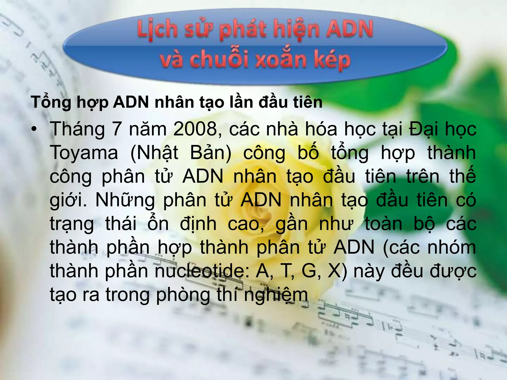Tổng hợp ADN nhân tạo lần đầu tiên
• Tháng 7 năm 2008, các nhà hóa học tại Đại học
  Toyama (Nhật Bản) công bố tổng hợp thành
  công phân tử ADN nhân tạo đầu tiên trên thế
  giới. Những phân tử ADN nhân tạo đầu tiên có
  trạng thái ổn định cao, gần như toàn bộ các
  thành phần hợp thành phân tử ADN (các nhóm
  thành phần nucleotide: A, T, G, X) này đều được
  tạo ra trong phòng thí nghiệm
 