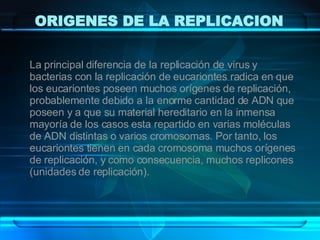 ORIGENES DE LA REPLICACION La principal diferencia de la replicación de virus y bacterias con la replicación de eucariontes radica en que los eucariontes poseen muchos orígenes de replicación, probablemente debido a la enorme cantidad de ADN que poseen y a que su material hereditario en la inmensa mayoría de los casos esta repartido en varias moléculas de ADN distintas o varios cromosomas. Por tanto, los eucariontes tienen en cada cromosoma muchos orígenes de replicación, y como consecuencia, muchos replicones (unidades de replicación). 