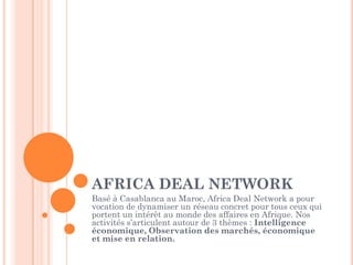 AFRICA DEAL NETWORK
Basé à Casablanca au Maroc, Africa Deal Network a pour
vocation de dynamiser un réseau concret pour tous ceux qui
portent un intérêt au monde des affaires en Afrique. Nos
activités s’articulent autour de 3 thèmes : Intelligence
économique, Observation des marchés, économique
et mise en relation.
 