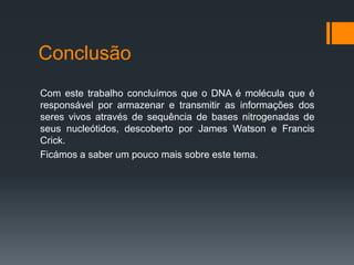 Conclusão
Com este trabalho concluímos que o DNA é molécula que é
responsável por armazenar e transmitir as informações dos
seres vivos através de sequência de bases nitrogenadas de
seus nucleótidos, descoberto por James Watson e Francis
Crick.
Ficámos a saber um pouco mais sobre este tema.
 