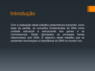 Introdução

Com a realização deste trabalho pretendemos transmitir, como
base de partida, os conceitos fundamentais do DNA como
unidade estrutural e estruturante dos genes e os
cromossomas. Serão abordados os principais temas
relacionados com DNA. É objectivo deste trabalho que os
presentes reconheçam a importância do DNA no mundo vivo.
 