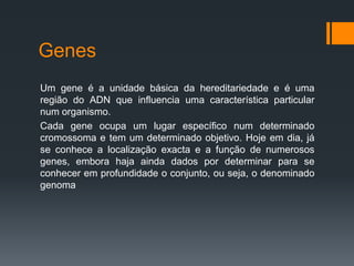 Genes
Um gene é a unidade básica da hereditariedade e é uma
região do ADN que influencia uma característica particular
num organismo.
Cada gene ocupa um lugar específico num determinado
cromossoma e tem um determinado objetivo. Hoje em dia, já
se conhece a localização exacta e a função de numerosos
genes, embora haja ainda dados por determinar para se
conhecer em profundidade o conjunto, ou seja, o denominado
genoma
 