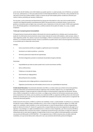 primer día de vida del individuo como enfermedades que pueden aparecer a su edad avanzada, como el Alzheimer, por ejemplo.
En ese caso, ¿abortaríamos a un feto que puede presentar la Enfermedad de Alzheimer casi al final de su vida, privándole de una
vida previa normal? Esto conlleva también a realizar un baremo de qué enfermedades podrían considerarse suficientes para
realizar el aborto, poniéndose por ejemplo, el daltonismo.
Por otra parte, y como consecuencia del desarrollo de las técnicas de la fecundación in vitro, hoy en día se puede realizar el
conocido como diagnóstico genético preimplantacional (DGPI). Éste permite testar los embriones desde un punto de vista
genético y cromosómico para así elegir el que se encuentre sano e implantarlo en el útero de la madre. El DGPI evita la gestación
de un niño afectado genética o cromosómicamente, y conlleva la decisión de los padres de realizar, en su caso, un aborto
terapéutico.
Y ahora qué: el proyecto genoma humano[editar]
El Proyecto Genoma Humano permite obtener información de la estructura genética de un individuo, pero en principio sólo se
queda ahí. Esa información estructural permite conocer la base molecular de muchas enfermedades y, sobre esa base, realizar el
mejor diagnóstico posible. Pero, desde un punto de vista biológico, el PGH es la antesala de un proyecto mucho más interesante y
dinámico, y es el proyecto proteoma humano. Gracias a la proteómica se puede conocer cómo la secuencia genética se transforma
en una proteína que va a desarrollar cierta función.
Ventajas :
• Como conocimiento científico es innegable su significación para la humanidad.
• Garantizará una medicina predictiva – preventiva.
• Permitirá y potenciará el desarrollo de la genoterapia.
• Permitirá el diagnóstico prenatal y la localización de portadores de genes alterados.
Desventajas :
• Imposibilidad de que todos los países puedan hacer uso del conocimiento científico.
• Serios conflictos éticos:
• Problemas en mercado de trabajo.
• Discriminación por código genético.
• Mercantilización de los resultados
• Comparaciones entre códigos genéticos y comportamiento social.
• Diagnóstico presintomático de enfermedades antes de contar con la posibilidad de tratamiento.
El ácido desoxirribonucleico, frecuentemente abreviado como ADN, es un ácido nucleico que contiene instrucciones genéticas
usadas en el desarrollo y funcionamiento de todos los organismos vivos conocidos y algunos virus, y es responsable de su
transmisión hereditaria. El papel principal de la molécula de ADN es el almacenamiento a largo plazo de información. Muchas
veces, el ADN es comparado con un plano o una receta, o un código, ya que contiene las instrucciones necesarias para construir
otros componentes de las células, como las proteínas y las moléculas de ARN. Los segmentos de ADN que llevan esta información
genética son llamados genes, pero las otras secuencias de ADN tienen propósitos estructurales o toman parte en la regulación del
uso de esta información genética.
Desde el punto de vista químico, el ADN es un polímero de nucleótidos, es decir, un polinucleótido. Un polímero es un compuesto
formado por muchas unidades simples conectadas entre sí, como si fuera un largo tren formado por vagones. En el ADN, cada
vagón es un nucleótido, y cada nucleótido, a su vez, está formado por un azúcar (la desoxirribosa), una base nitrogenada (que
puede ser adenina→A, timina→T, citosina→C o guanina→G) y un grupo fosfato que actúa como enganche de cada vagón con el
siguiente. Lo que distingue a un vagón (nucleótido) de otro es, entonces, la base nitrogenada, y por ello la secuencia del ADN se
especifica nombrando sólo la secuencia de sus bases. La disposición secuencial de estas cuatro bases a lo largo de la cadena (el
ordenamiento de los cuatro tipos de vagones a lo largo de todo el tren) es la que codifica la información genética: por ejemplo,
una secuencia de ADN puede ser ATGCTAGATCGC... En los organismos vivos, el ADN se presenta como una doble cadena de
nucleótidos, en la que las dos hebras están unidas entre sí por unas conexiones denominadas puentes de hidrógeno.
 