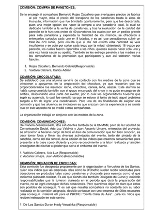 COMISIÓN: COMPRA DE PANETÓNES:
Se le encargó al compañero Bernardo Rojas Caballero que averiguase precios de fábrica
al por mayor, más el precio del transporte de los panetones hasta la zona de
Huaycán, información que fue brindada oportunamente, pero que fue descartada,
pues una mejor opción era hacer la compra a una panadería local, la cual se
dedicaba también a la venta de panetones, y tras la evaluación de la calidad del
panetón se le hizo una orden de 40 panetones los cuales por ser un pedido grande
para esta panadería y explicada la finalidad de los mismos, se ofrecieron a
entregarlos cortados cada uno en 8 tajadas, y es así que pensábamos cubrir un
total de 320 niños, pero resulta que el día del evento esta cantidad se veía
insuficiente y se optó por cortar cada trozo por la mitad, obteniendo 16 trozos por
panetón, los cuales fueron repartidos a los niños, quienes suelen hacer cola una y
otra vez hasta saciar su apetito. También se les entrego panetón a las madres y a
los compañeros de la promoción que participaron y aun así sobraron varias
tajadas.
1. Rojas Caballero, Bernardo Gabriel(Responsable)
2. Valdivia Cabrera, Carlos Adrian
COMISIÓN: CHOCOLATADA:
Se estableció que una alumna serviría de contacto con las madres de la zona que se
ofrecieron a apoyarnos en la preparación del chocolate, ya que requerían que les
proporcionáramos los insumos: leche, chocolate, canela, leña, azúcar. Esta alumna se
había comprometido también con el grupo encargado del show y no pudo encargarse de
ambas, descuidando esta parte del evento, por lo cual los organizadores tuvieron que
suplir su ausencia, lo cual fue sencillo ya que se estuvo al tanto de todo aquel problema
surgido a fin de lograr una coordinación. Pero una de las finalidades de asignar una
comisión y que los alumnos se involucren es que crezcan con la experiencia y se siente
que en este aspecto no se irradió a más compañeros.
La organización trabajó en conjunto con las madres de la zona.
COMISIÓN: COMUNICACIONES:
De manera desinteresada, dos estudiantes también de la UNMSM, pero de la Facultad de
Comunicación Social, Ada Luz Valdivia y Juan Ascanio Limaya, enterados del proyecto,
se ofrecieron a hacerse cargo de toda el área de comunicación que tan bien conocen, es
decir tomar fotos y filmar las diversas actividades del evento, tanto del pintado de la
canchita, como del día central, de la edición de los videos que creamos convenientes para
presentar a la base como aliciente y como reconocimiento a la labor realizada y también
encargados de diseñar el poster que sería el emblema del evento.
1. Valdivia Cabrera, Ada Luz (Responsable)
2. Ascanio Limaya, Juan Antonio (Responsable)
COMISIÓN: DONACION DE EMPRESAS:
Esta comisión fue designada propiamente por la organización a Verushka de los Santos,
quien nos indicó que las empresas tales como la D’Onofrio suelen recibir solicitudes para
donaciones en productos tales como panetones y chocolate para eventos como el que
teníamos planeado realizar. Es así que siendo ella también Delegada de Curso y teniendo
responsabilidades que la tuvieron atareada en el periodo que duró la preparación del
evento, no se logró conseguir dichas donaciones. Pero queremos dejar en claro que estas
son posibles de conseguir. Y es así que nuestra compañera no contenta con su labor
realizada en la comisión asignada, decidió contactar con una empresa de útiles escolares
para conseguir material útil para el PRONEI “Santa Clara de Asis” para los niños que
reciben instrucción en este centro.

1. De Los Santos Duran Hedy Verushka (Responsable)

 