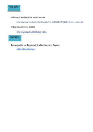 ANEXO 2

Video de la Ambientación de la Canchita

http://www.youtube.com/watch?v=-ZrDU1FeZM8&feature=youtu.be
Video dia del Evento Central

http://youtu.be/H8CGmn-wcSk
ANEXO 3
Presentación de Powerpoint adjuntas en el Correo
AIRES DE NAVIDAD.pptx

 