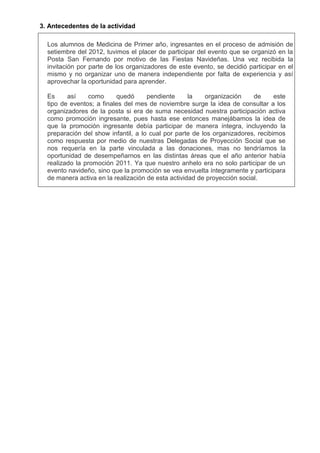 3. Antecedentes de la actividad
Los alumnos de Medicina de Primer año, ingresantes en el proceso de admisión de
setiembre del 2012, tuvimos el placer de participar del evento que se organizó en la
Posta San Fernando por motivo de las Fiestas Navideñas. Una vez recibida la
invitación por parte de los organizadores de este evento, se decidió participar en el
mismo y no organizar uno de manera independiente por falta de experiencia y así
aprovechar la oportunidad para aprender.
Es
así
como
quedó
pendiente
la
organización
de
este
tipo de eventos; a finales del mes de noviembre surge la idea de consultar a los
organizadores de la posta si era de suma necesidad nuestra participación activa
como promoción ingresante, pues hasta ese entonces manejábamos la idea de
que la promoción ingresante debía participar de manera íntegra, incluyendo la
preparación del show infantil, a lo cual por parte de los organizadores, recibimos
como respuesta por medio de nuestras Delegadas de Proyección Social que se
nos requería en la parte vinculada a las donaciones, mas no tendríamos la
oportunidad de desempeñarnos en las distintas áreas que el año anterior había
realizado la promoción 2011. Ya que nuestro anhelo era no solo participar de un
evento navideño, sino que la promoción se vea envuelta íntegramente y participara
de manera activa en la realización de esta actividad de proyección social.

 