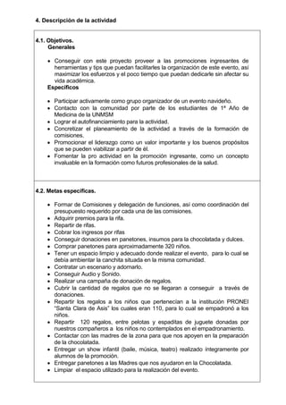 4. Descripción de la actividad

4.1. Objetivos.
Generales
Conseguir con este proyecto proveer a las promociones ingresantes de
herramientas y tips que puedan facilitarles la organización de este evento, así
maximizar los esfuerzos y el poco tiempo que puedan dedicarle sin afectar su
vida académica.
Específicos
Participar activamente como grupo organizador de un evento navideño.
Contacto con la comunidad por parte de los estudiantes de 1ª Año de
Medicina de la UNMSM
Lograr el autofinanciamiento para la actividad.
Concretizar el planeamiento de la actividad a través de la formación de
comisiones.
Promocionar el liderazgo como un valor importante y los buenos propósitos
que se pueden viabilizar a partir de él.
Fomentar la pro actividad en la promoción ingresante, como un concepto
invaluable en la formación como futuros profesionales de la salud.

4.2. Metas específicas.
Formar de Comisiones y delegación de funciones, así como coordinación del
presupuesto requerido por cada una de las comisiones.
Adquirir premios para la rifa.
Repartir de rifas.
Cobrar los ingresos por rifas
Conseguir donaciones en panetones, insumos para la chocolatada y dulces.
Comprar panetones para aproximadamente 320 niños.
Tener un espacio limpio y adecuado donde realizar el evento, para lo cual se
debía ambientar la canchita situada en la misma comunidad.
Contratar un escenario y adornarlo.
Conseguir Audio y Sonido.
Realizar una campaña de donación de regalos.
Cubrir la cantidad de regalos que no se llegaran a conseguir a través de
donaciones.
Repartir los regalos a los niños que pertenecían a la institución PRONEI
“Santa Clara de Asis” los cuales eran 110, para lo cual se empadronó a los
niños.
Repartir 120 regalos, entre pelotas y espaditas de juguete donadas por
nuestros compañeros a los niños no contemplados en el empadronamiento.
Contactar con las madres de la zona para que nos apoyen en la preparación
de la chocolatada.
Entregar un show infantil (baile, música, teatro) realizado íntegramente por
alumnos de la promoción.
Entregar panetones a las Madres que nos ayudaron en la Chocolatada.
Limpiar el espacio utilizado para la realización del evento.

 