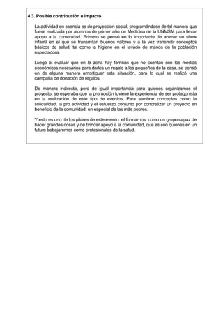 4.3. Posible contribución e impacto.
La actividad en esencia es de proyección social, programándose de tal manera que
fuese realizada por alumnos de primer año de Medicina de la UNMSM para llevar
apoyo a la comunidad. Primero se pensó en lo importante de animar un show
infantil en el que se transmitan buenos valores y a la vez transmitir conceptos
básicos de salud, tal como la higiene en el lavado de manos de la población
espectadora.
Luego al evaluar que en la zona hay familias que no cuentan con los medios
económicos necesarios para darles un regalo a los pequeños de la casa, se pensó
en de alguna manera amortiguar esta situación, para lo cual se realizó una
campaña de donación de regalos.
De manera indirecta, pero de igual importancia para quienes organizamos el
proyecto, se esperaba que la promoción tuviese la experiencia de ser protagonista
en la realización de este tipo de eventos, Para sembrar conceptos como la
solidaridad, la pro actividad y el esfuerzo conjunto por concretizar un proyecto en
beneficio de la comunidad, en especial de las más pobres.
Y esto es uno de los pilares de este evento: el formarnos como un grupo capaz de
hacer grandes cosas y de brindar apoyo a la comunidad, que es con quienes en un
futuro trabajaremos como profesionales de la salud.

 