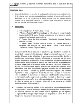 4.4. Equipo, material y recursos humanos disponibles para la ejecución de las
actividades
COMISIÓN: RIFA:
Esta actividad define el carácter de participación de los alumnos desde el inicio
de la misma, pues una vez realizada la convocatoria a la promoción para la
realización de la rifa pro-fondos se logró sondear que tan comprometidos
estarían con la actividad en general. La importancia de esta parte del evento es
que nos permitió autofinanciar el proyecto.
Donaciones:
o Talonarios (Miriam Jovita Bautista Torres)
o 1º Premio: Tablet “AOC” (financiada por la delegatura de economía de la
la promoción 2012, cuyos fondos corresponden a un sobrante tras la
realización de la semana de medicina)
o 2º Premio: Saga de libros originales “Crepúsculo” (Andrea Carolina
Anampa Guzmán)
o 3ª Premio: Mega Canasta (armada a partir de víveres donados y
recogidos por Milagros de Jesús Ferrer Codina, César Cánova
Tandaypán y Javier Crispín Huamaní)
Se repartieron 10 rifas a cada uno de los alumnos que decidieron participar de
la actividad, pero conscientes de que en toda promoción cada alumno vive una
realidad diferente, se dio la facilidad de entregar una menor cantidad de rifas a
aquellos que comunicaban tendrían dificultades al venderlas, es así como
algunos compañeros recibieron 3 o 5 rifas para vender, esto ya dependía de las
habilidades de convocatoria y de llegada que tuviéramos los organizadores al
momento de exponer el proyecto y ofertar las rifas a los futuros vendedores.
Algunos otros compañeros dejaron en claro que no podrían participar de la
venta de las rifas, pero ofrecieron su apoyo en cualquier otro tipo de actividad
que se les solicite. También hay quienes decidieron regresar una cantidad
importante de rifas. La repartición de las rifas fue dada a lo largo de varios días
entre el sábado 1 de Diciembre y el día martes 4 de Diciembre en su mayoría.
La rifa inicialmente fue programada para el día viernes 7 de Diciembre, pero por
variables externas como fue el no haber concluido convenientemente la entrega
de rifas, al menos en su mayoría, antes del fin de semana se decidió
postergarse hasta el día martes 11.
La cobranza del dinero de las rifas se dio por parte de los responsables desde
el día Viernes 7 hasta el mismo día de realización del evento, puesto que fue
una actividad planeada con poco tiempo, pero es importante que los ingresos
se sigan dando a lo largo del proceso ya que los gastos se fueron dando casi
días previos al evento en la mayoría de casos.

 