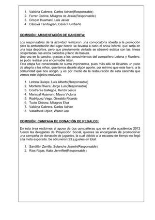 1.
2.
3.
4.

Valdivia Cabrera, Carlos Adrian(Responsable)
Ferrer Codina, Milagros de Jesús(Responsable)
Crispín Huamaní, Luis Javier
Cánova Tandaypán, César Humberto

COMISIÓN: AMBIENTACIÓN DE CANCHITA:
Los responsables de la actividad realizaron una convocatoria abierta a la promoción
para la ambientación del lugar donde se llevaría a cabo el show infantil, que sería en
una loza deportiva, pero que previamente visitada se observó estaba con las líneas
despintadas, los arcos oxidados y lleno de basura.
Una vez en la cancha, gracias a los conocimientos del compañero Letona y Montero,
se pudo realizar una encomiable labor.
Esta etapa fue considerada de suma importancia, pues más allá de llevarles un poco
de alegría a los niños, queríamos dejarle algún aporte, por mínimo que este fuera, a la
comunidad que nos acogió, y es por medio de la restauración de esta canchita que
vemos este objetivo realizado.
1.
2.
3.
4.
5.
6.
7.
8.

Letona Quispe, Luis Alberto(Responsable)
Montero Rivera, Jorge Luis(Responsable)
Contreras Gallegos, Renzo Jesús
Mariscal Huamaní, Mayra Victoria
Rodríguez Vega, Oswaldo Ricardo
Tucto Chávez, Milagros Elva
Valdivia Cabrera, Carlos Adrian
Valladolid López, Walter Joe

COMISIÓN: CAMPAñA DE DONACIÓN DE REGALOS:
En esta área recibimos el apoyo de dos compañeras que en el año académico 2012
fueron las delegadas de Proyección Social, quienes se encargarían de promocionar
una campaña de donación de juguetes, la cual debido a la escasez de tiempo no llegó
a la meta esperada. Se obtuvieron 23 juguetes en total.
1. Santillán Zorrilla, Solanche Jasmín(Responsable)
2. Ríos Rojas, Katia Jenniffer(Responsable)

 