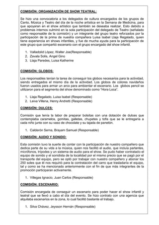 COMISIÓN: ORGANIZACIÓN DE SHOW TEATRAL:
Se hizo una convocatoria a los delegados de cultura encargados de los grupos de
Canto, Música y Teatro del día de la noche artística en la Semana de Medicina, para
que apoyaran en el show artístico que también se deseaba realizar. Esto debido a
problemas internos culminó en la sola participación del delegado de Teatro (señalado
como responsable de la comisión) y un integrante del grupo teatro reforzados por la
participación de la prima de nuestra compañera Luisa Isabel Llaja Regalado, quien
tiene experiencia en shows infantiles, y fue de mucha ayuda para la participación de
este grupo que compartió escenario con el grupo encargado del show infantil.
1. Valladolid López, Walter Joe(Responsable)
2. Zavala Solis, Angel Gino
3. Llaja Paredes, Luisa Katherine
COMISIÓN: GLOBOS:
Los responsables tenían la tarea de conseguir los globos necesarios para la actividad,
siendo entregados el mismo día de la actividad. Los globos de colores navideños
fueron usados para armar un arco para ambientar el escenario. Los globos pencil se
utilizaron para el segmento del show denominado como “Hora Loca”.
1. Llaja Regalado, Luisa Isabel (Responsable)
2. Leiva Villena, Henry Andretti (Responsable)
COMISIÓN: DULCES:
Comisión que tenía la labor de preparar bolsitas con una dotación de dulces que
contemplaba caramelos, gomitas, galletas, chupetes y tofis que se le entregaría a
cada niño junto con su vaso de chocolate y su tajada de panetón.
1. Calderón Serna, Brayam Samuel (Responsable)
COMISIÓN: AUDIO Y SONIDO:
Esta comisión tuvo la suerte de contar con la participación de nuestro compañero que
dedica parte de su vida a la música, quien nos facilitó el audio, que incluía parlantes,
micrófonos, trípodes y un sistema de audio para el show. Se pudo haber contratado el
equipo de sonido y el sonidista de la localidad por el mismo precio que se pagó por el
transporte del equipo, pero se optó por trabajar con nuestro compañero y abonar los
250 soles que él nos requirió para la contratación del carro que trasladaría el equipo,
tal y como se ha mencionado anteriormente con el fin de que más integrantes de la
promoción participaran activamente.
1. Villegas Ignacio, Juan Carlos (Responsable)
COMISIÓN: ESCENARIO:
Comisión encargada de conseguir un escenario para poder hacer el show infantil y
teatral que se llevó a cabo el día del evento. Se hizo contrato con una agencia que
alquilaba escenarios en la zona, lo cual facilitó bastante el trabajo.
1. Silva Chávez, Jeysson Hernán (Responsable)

 