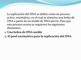 La replicación del DNA se define como un proceso
activo, enzimático, en el cual se sintetiza una hebra de
DNA a partir de un molde de DNA previo. Para que
este proceso ocurra se requieren los siguientes
elementos:
1. Una hebra de DNA molde
2. El pool enzimático para la replicación del DNA
 
