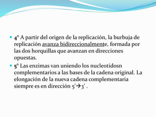  4° A partir del origen de la replicación, la burbuja de
replicación avanza bidireccionalmente, formada por
las dos horquillas que avanzan en direcciones
opuestas.
 5° Las enzimas van uniendo los nucleotidosn
complementarios a las bases de la cadena original. La
elongación de la nueva cadena complementaria
siempre es en dirección 5’3’ .
 