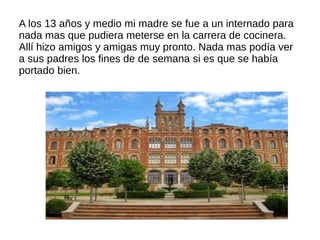 A los 13 años y medio mi madre se fue a un internado para
nada mas que pudiera meterse en la carrera de cocinera.
Allí hizo amigos y amigas muy pronto. Nada mas podía ver
a sus padres los fines de de semana si es que se había
portado bien.
 