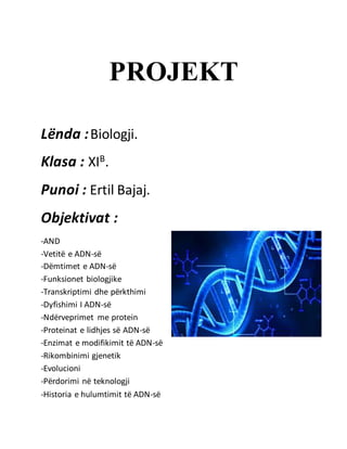 PROJEKT
Lënda :Biologji.
Klasa : XIB.
Punoi : Ertil Bajaj.
Objektivat :
-AND
-Vetitë e ADN-së
-Dëmtimet e ADN-së
-Funksionet biologjike
-Transkriptimi dhe përkthimi
-Dyfishimi I ADN-së
-Ndërveprimet me protein
-Proteinat e lidhjes së ADN-së
-Enzimat e modifikimit të ADN-së
-Rikombinimi gjenetik
-Evolucioni
-Përdorimi në teknologji
-Historia e hulumtimit të ADN-së
 