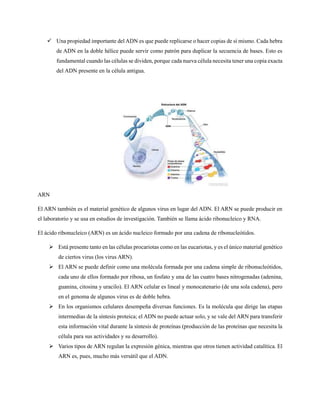  Una propiedad importante del ADN es que puede replicarse o hacer copias de sí mismo. Cada hebra
de ADN en la doble hélice puede servir como patrón para duplicar la secuencia de bases. Esto es
fundamental cuando las células se dividen, porque cada nueva célula necesita tener una copia exacta
del ADN presente en la célula antigua.
ARN
El ARN también es el material genético de algunos virus en lugar del ADN. El ARN se puede producir en
el laboratorio y se usa en estudios de investigación. También se llama ácido ribonucleico y RNA.
El ácido ribonucleico (ARN) es un ácido nucleico formado por una cadena de ribonucleótidos.
 Está presente tanto en las células procariotas como en las eucariotas, y es el único material genético
de ciertos virus (los virus ARN).
 El ARN se puede definir como una molécula formada por una cadena simple de ribonucleótidos,
cada uno de ellos formado por ribosa, un fosfato y una de las cuatro bases nitrogenadas (adenina,
guanina, citosina y uracilo). El ARN celular es lineal y monocatenario (de una sola cadena), pero
en el genoma de algunos virus es de doble hebra.
 En los organismos celulares desempeña diversas funciones. Es la molécula que dirige las etapas
intermedias de la síntesis proteica; el ADN no puede actuar solo, y se vale del ARN para transferir
esta información vital durante la síntesis de proteínas (producción de las proteínas que necesita la
célula para sus actividades y su desarrollo).
 Varios tipos de ARN regulan la expresión génica, mientras que otros tienen actividad catalítica. El
ARN es, pues, mucho más versátil que el ADN.
 