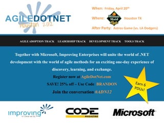 When: Friday, April 20th

                                                Where:              Houston TX

                                                After Party: Astros Game (vs. LA Dodgers)


     AGILE ADOPTION TRACK   LEADERSHIP TRACK   DEVELOPMENT TRACK    TOOLS TRACK



  Together with Microsoft, Improving Enterprises will unite the world of .NET
development with the world of agile methods for an exciting one-day experience of
                       discovery, learning, and exchange.
                        Register now at AgileDotNet.com
                    SAVE! 25% off – Use Code BRANDON
                       Join the conversation #ADN12
 
