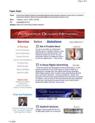 Page 1 of 4




Paglia, Ralph

 From:     Automotive Dealers Network [enewsletter@automotive-dealers-network.ccsend.com] on behalf of
           Automotive Dealers Network [enewsletter@automotivedealersnetwork.com]
 Sent:     Tuesday, July 01, 2008 1:20 AM
 To:       rpaglia@gmail.com
 Subject: News from Automotive Dealers Network




             Service                    Sales              Solutions                                July/2008 Vol 1


             In This Issue                     Not A Prudent Move                                    Jim Bernardi
                                         As I sat in my office at a Chevrolet/
           From The Publisher
                                         Cadillac store in Southern Indiana, I was
           Not A Prudent Move            approached by a sobbing woman. She
                                         started to explain to me her car was
           Goodwill Gestures             being held ransom for diagnostic fees in
                                         our service department... view article
       Internet Lead Management

             The 80/20 Rule
                                               In House Digital Advertising              Ralph Paglia
             PRESS RELEASE
                                           Creative Content and Messaging for Online Advertising - In this
            VEHICLE REVIEWS              second installment of our 3 part series on what it takes for a
                                         dealership to manage their own digital advertising campaigns,
            INDUSTRY NEWS                Ralph Paglia explores what it takes to have good looking ads that
                                         get a car buyer's attention.  He also provides our readers with
                                         examples of actual online advertisements that have been successful
                                         for dealers, links to some of the most effective ads ever published
             Quick Links                 on the web, and access to resources that can be used to get a
         Advertising Rates               dealership's digital ads built. view article
            Contact Us
         Submit an Article
       Submit a Press Release



       From the Publisher
                                             James A. Ziegler, CSP                            800-726-0510



                                               Goodwill Gestures                                            Bill Zahrte
    It's hard to believe it's already
      July. I returned a couple of       A Dealer recently paid the bill for a
        weeks ago from a Dealer          $2,000 engine repair for a customer




7/1/2008
 