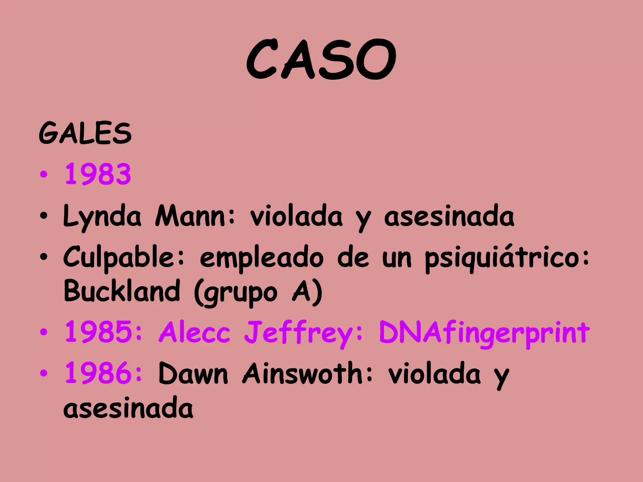 CASO
GALES
• 1983
• Lynda Mann: violada y asesinada
• Culpable: empleado de un psiquiátrico:
Buckland (grupo A)
• 1985: Alecc Jeffrey: DNAfingerprint
• 1986: Dawn Ainswoth: violada y
asesinada