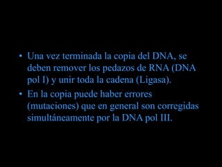 • Una vez terminada la copia del DNA, se
deben remover los pedazos de RNA (DNA
pol I) y unir toda la cadena (Ligasa).
• En la copia puede haber errores
(mutaciones) que en general son corregidas
simultáneamente por la DNA pol III.
 