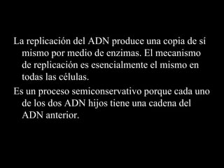 La replicación del ADN produce una copia de sí
mismo por medio de enzimas. El mecanismo
de replicación es esencialmente el mismo en
todas las células.
Es un proceso semiconservativo porque cada uno
de los dos ADN hijos tiene una cadena del
ADN anterior.
 