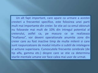       Un alt fapt important, care apare ca urmare a acestei cresteri a frecventei specifice, este folosirea unei parti mult mai importante din creier. Se stie azi ca omul obisnuit nu foloseste mai mult de 10% din intregul potential al creierului, astfel ca, pe masura ce se realizeaza "Inaltarea”, vor deveni operationale anumite zone din creier care au fost inactive timp de multe milenii si care sunt raspunzatoare de modul intuitiv si subtil de intelegere si actiune superioara. Cunoscutele frecvente cerebrale (de tip alfa, gamma etc.) despre care se stie ca determina starile mentale umane vor face calea mai usor de urmat.