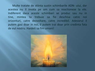      Multe tratate de stiinta sustin schimbarile ADN- ului, dar acestea nu il invata pe om cum sa reactioneze la ele. Indiferent daca aceste schimbari se produc sau nu in tine, mintea ta trebuie sa fie deschisa catre noi orizonturi, catre dezvoltare, catre incredibil. Adevarul il putem gasi doar in noi, il putem trai doar prin credinta fata de eul nostru. Haideti sa fim umani!  