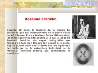 Durante 50 años, la historia de la ciencia ha
sostenido que los descubridores de la doble hélice
del ADN fueron Crick y Watson. En los últimos años,
las investigaciones han sacado a la luz la labor de
Rosalind Franklin, sin cuyas radiografías sus
colegas no hubieran llegado tan rápido a la meta.
Hoy se puede decir que si éstos son los «padres»
del hallazgo de la estructura helicoidal de la
molécula, Franklin merece ser considerada la
«madre».
Rosalind Franklin
 